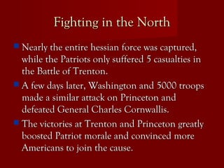 Fighting in the NorthFighting in the North
 Nearly the entire hessian force was captured,Nearly the entire hessian force was captured,
while the Patriots only suffered 5 casualties inwhile the Patriots only suffered 5 casualties in
the Battle of Trenton.the Battle of Trenton.
 A few days later, Washington and 5000 troopsA few days later, Washington and 5000 troops
made a similar attack on Princeton andmade a similar attack on Princeton and
defeated General Charles Cornwallis.defeated General Charles Cornwallis.
 The victories at Trenton and Princeton greatlyThe victories at Trenton and Princeton greatly
boosted Patriot morale and convinced moreboosted Patriot morale and convinced more
Americans to join the cause.Americans to join the cause.
 
