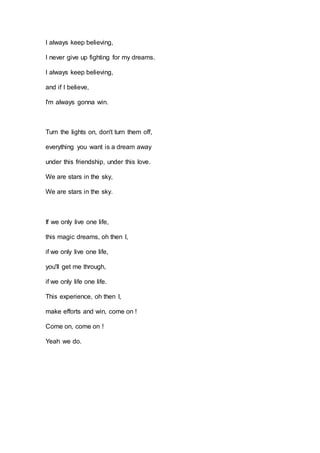 I always keep believing,
I never give up fighting for my dreams.
I always keep believing,
and if I believe,
I'm always gon...