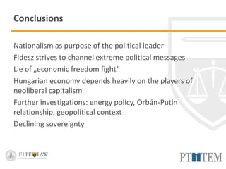 Conclusions
Nationalism as purpose of the political leader
Fidesz strives to channel extreme political messages
Lie of „economic freedom fight”
Hungarian economy depends heavily on the players of
neoliberal capitalism
Further investigations: energy policy, Orbán-Putin
relationship, geopolitical context
Declining sovereignty
 