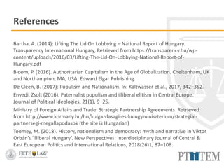 References
Bartha, A. (2014): Lifting The Lid On Lobbying – National Report of Hungary.
Transparency International Hungary, Retrieved from https://transparency.hu/wp-
content/uploads/2016/03/Lifting-The-Lid-On-Lobbying-National-Report-of-
Hungary.pdf
Bloom, P. (2016). Authoritarian Capitalism in the Age of Globalization. Cheltenham, UK
and Northampton, MA, USA: Edward Elgar Publishing.
De Cleen, B. (2017): Populism and Nationalism. In: Kaltwasser et al., 2017, 342–362.
Enyedi, Zsolt (2016). Paternalist populism and illiberal elitism in Central Europe.
Journal of Political Ideologies, 21(1), 9–25.
Ministry of Foreign Affairs and Trade: Strategic Partnership Agreements. Retrieved
from http://www.kormany.hu/hu/kulgazdasagi-es-kulugyminiszterium/strategiai-
partnersegi-megallapodasok (the site is Hungarian)
Toomey, M. (2018). History, nationalism and democracy: myth and narrative in Viktor
Orbán’s ‘illiberal Hungary’. New Perspectives: Interdisciplinary Journal of Central &
East European Politics and International Relations, 2018(26)1, 87–108.
 