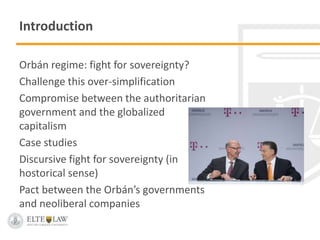 Introduction
Orbán regime: fight for sovereignty?
Challenge this over-simplification
Compromise between the authoritarian
government and the globalized
capitalism
Case studies
Discursive fight for sovereignty (in
hostorical sense)
Pact between the Orbán’s governments
and neoliberal companies
 