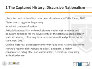 1 The Captured History: Discursive Nationalism
„Populism and nationalism have been closely related” (De Cleen, 2017)
Discursive struggle for hegemony
Imagined concept of nation
Articulation populism with exclusionary nationalist demands and
populism demands for the sovereignty of the nation as against larger
state structures, colonising forces and supra-national political bodies
(De Cleen, 2017)
Orbán’s historical predecessor: interwar right-wing nationalist regime
Horthy’s regime: right-wing (and elitist) populism, a highly
conservative ruling elite, anti-communism, clericalism, increasing
authoritarianism
 