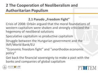 2 The Cooperation of Neoliberalism and
Authoritarian Populism
2.1 Pseudo „Freedom Fight”
Crisis of 2008: Orbán argued that the moral foundations of
western capitalism were shaken and strongly criticized the
hegemony of neoliberal solutions
Speculative capitalism vs productive capitalism
Struggle between the Hungarian government and the
IMF/World Bank/EU
“Economic freedom fight” and “unorthodox economic
policy”
Get back the financial sovereignty to make a pact with the
banks and companies of global capitalism
 