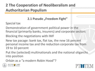 2 The Cooperation of Neoliberalism and
Authoritarian Populism
2.1 Pseudo „Freedom Fight”
Special tax
Demonstration of government political power in the
financial (primarily banks, insurers) and corporate sectors
Blocking the negotiations with IMF
New tax pacage: bank tax, flat tax, the new 16 percent
personal income tax and the reduction corporate tax from
19 to 10 percent
Put the (selected) multinationals and the national oligarchs
into position
Orbán as a “a modern Robin Hood”?
 