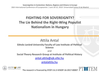 Sovereignties in Contention: Nations, Regions and Citizens in Europe
26th International Conference of Europeanists | June 20-22, 2019. Universidad Carlos III de Madrid
FIGHTING FOR SOVEREIGNTY?
The Lie Behind the Right-Wing Populist
Nationalism in Hungary
Attila Antal
Eötvös Loránd University Faculty of Law Institute of Political
Science
and
Social Theory Research Group at Institute of Political History
antal.attila@ajk.elte.hu
antalattila.hu
The research is financed by EFOP-3.6.3-VEKOP-16-2017-00007
 