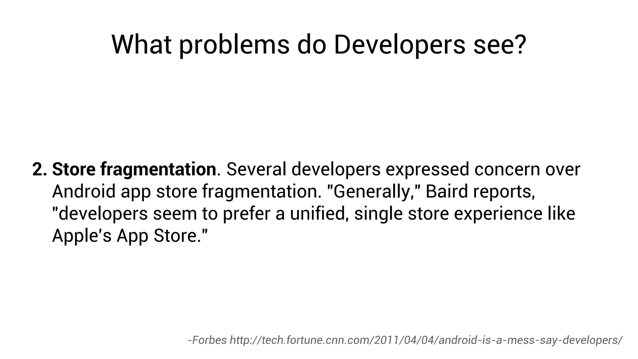 What problems do Developers see?



2. Store fragmentation. Several developers expressed concern over
   Android app store fragmentation. "Generally," Baird reports,
   "developers seem to prefer a unified, single store experience like
   Apple's App Store."




                   -Forbes http://tech.fortune.cnn.com/2011/04/04/android-is-a-mess-say-developers/
 