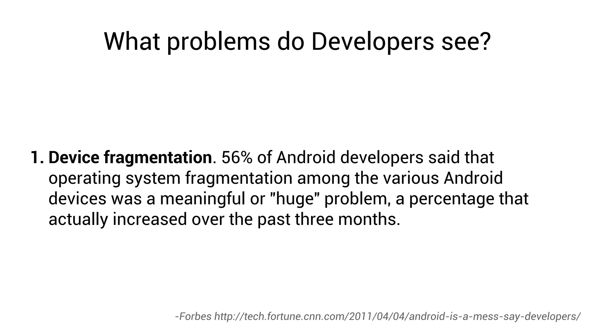 What problems do Developers see?



1. Device fragmentation. 56% of Android developers said that
   operating system fragmentation among the various Android
   devices was a meaningful or "huge" problem, a percentage that
   actually increased over the past three months.




                  -Forbes http://tech.fortune.cnn.com/2011/04/04/android-is-a-mess-say-developers/
 