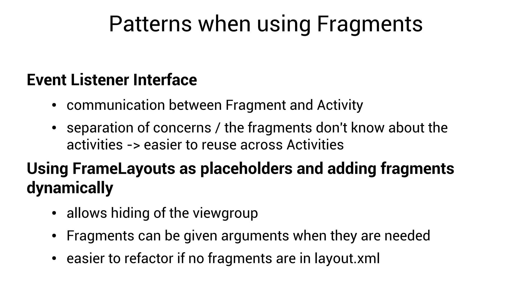 Patterns when using Fragments

Event Listener Interface
   ●   communication between Fragment and Activity
   ●   separation of concerns / the fragments don't know about the
       activities -> easier to reuse across Activities
Using FrameLayouts as placeholders and adding fragments
dynamically
   ●   allows hiding of the viewgroup
   ●   Fragments can be given arguments when they are needed
   ●   easier to refactor if no fragments are in layout.xml
 