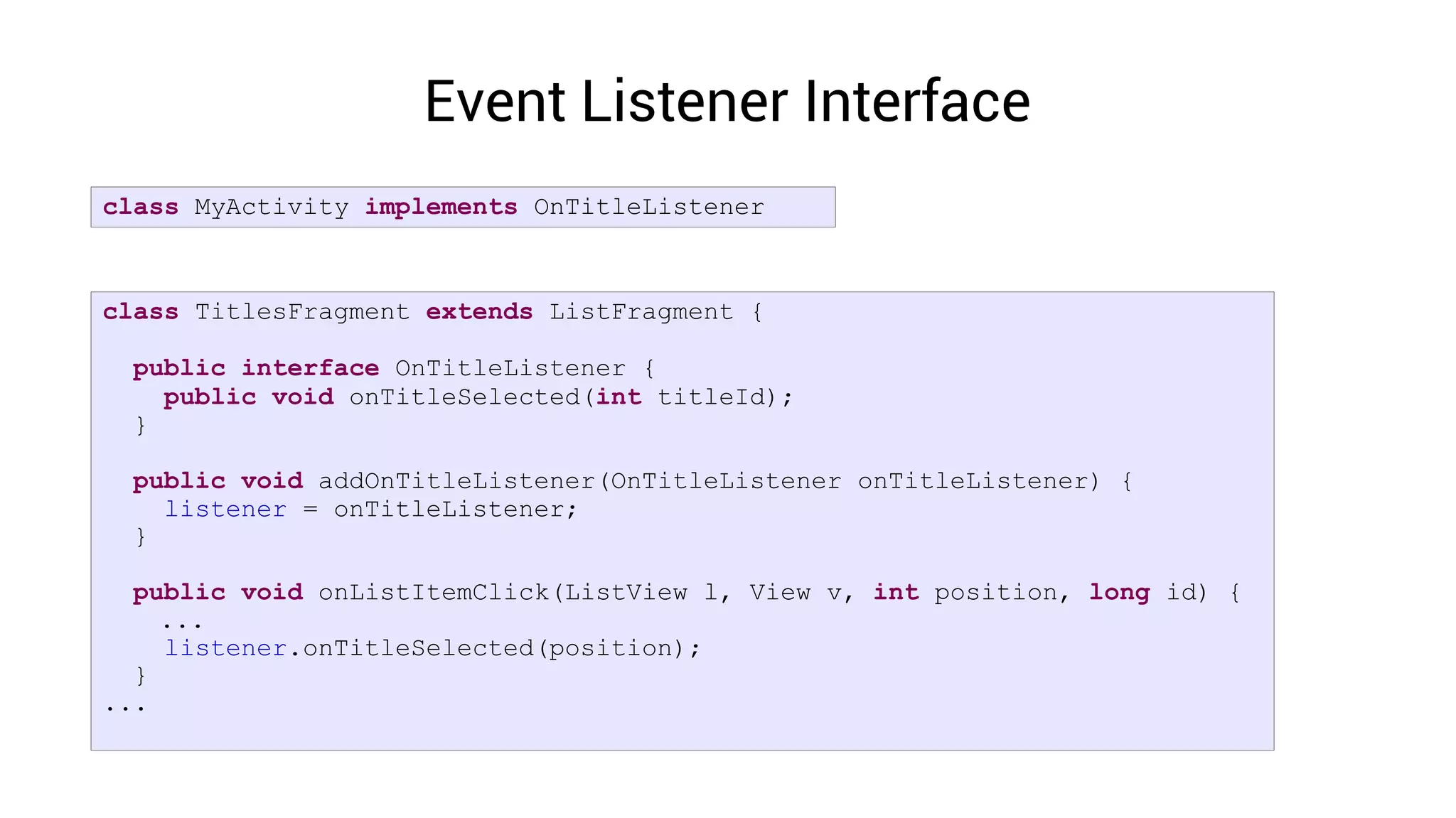 Event Listener Interface
class MyActivity implements OnTitleListener



class TitlesFragment extends ListFragment {

 public interface OnTitleListener {
   public void onTitleSelected(int titleId);
 }

 public void addOnTitleListener(OnTitleListener onTitleListener) {
   listener = onTitleListener;
 }

  public void onListItemClick(ListView l, View v, int position, long id) {
    ...
    listener.onTitleSelected(position);
  }
...
 