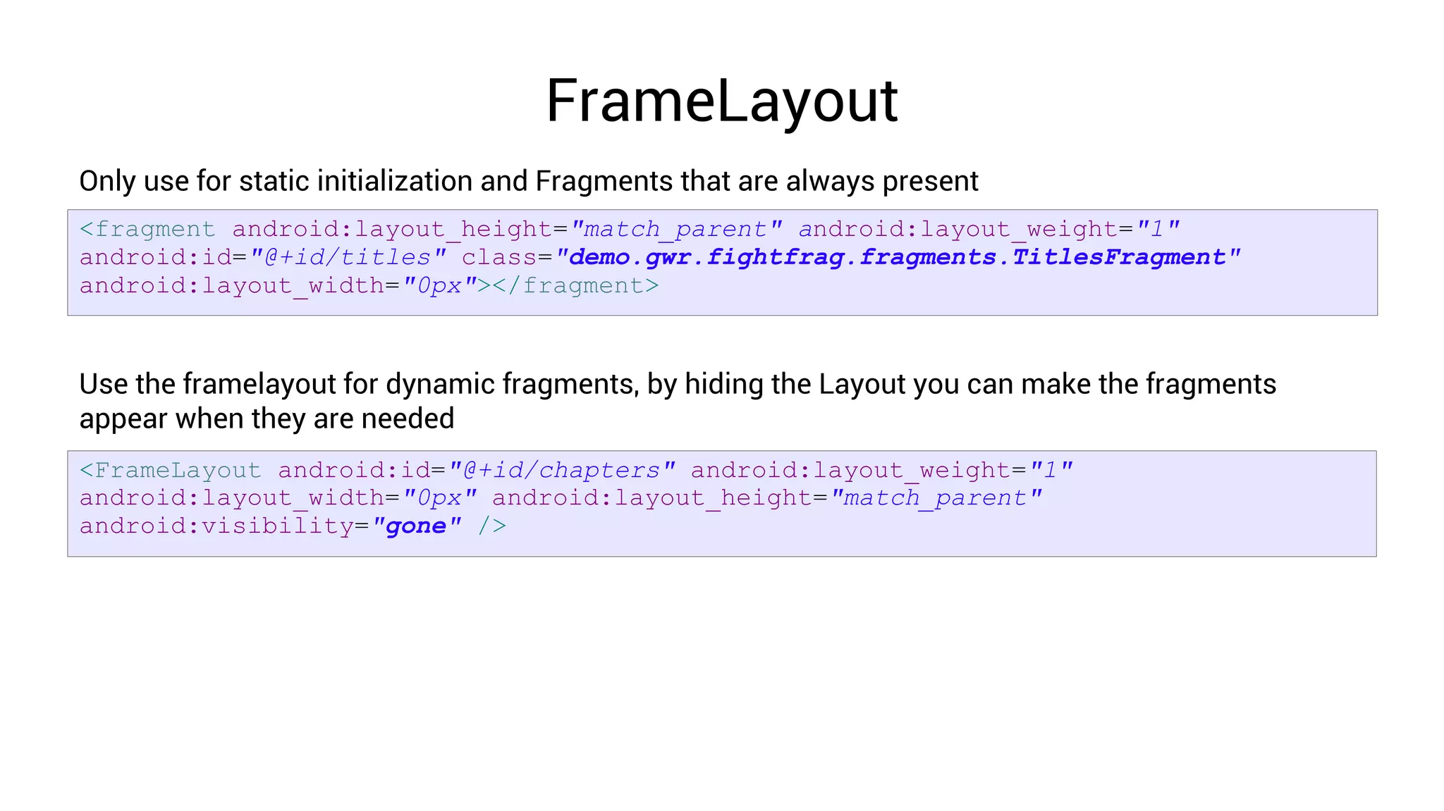 FrameLayout
Only use for static initialization and Fragments that are always present
<fragment android:layout_height="match_parent" android:layout_weight="1"
android:id="@+id/titles" class="demo.gwr.fightfrag.fragments.TitlesFragment"
android:layout_width="0px"></fragment>


Use the framelayout for dynamic fragments, by hiding the Layout you can make the fragments
appear when they are needed
<FrameLayout android:id="@+id/chapters" android:layout_weight="1"
android:layout_width="0px" android:layout_height="match_parent"
android:visibility="gone" />
 