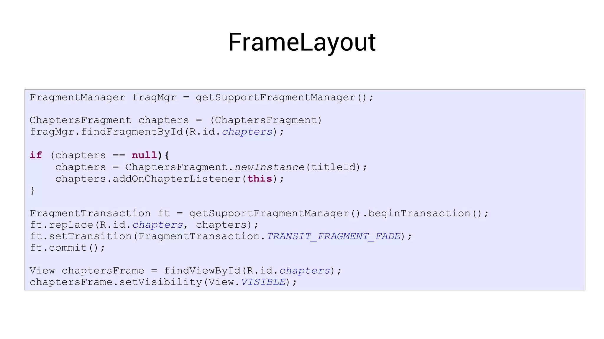 FrameLayout
FragmentManager fragMgr = getSupportFragmentManager();

ChaptersFragment chapters = (ChaptersFragment)
fragMgr.findFragmentById(R.id.chapters);

if (chapters == null){
    chapters = ChaptersFragment.newInstance(titleId);
    chapters.addOnChapterListener(this);
}

FragmentTransaction ft = getSupportFragmentManager().beginTransaction();
ft.replace(R.id.chapters, chapters);
ft.setTransition(FragmentTransaction.TRANSIT_FRAGMENT_FADE);
ft.commit();

View chaptersFrame = findViewById(R.id.chapters);
chaptersFrame.setVisibility(View.VISIBLE);
 