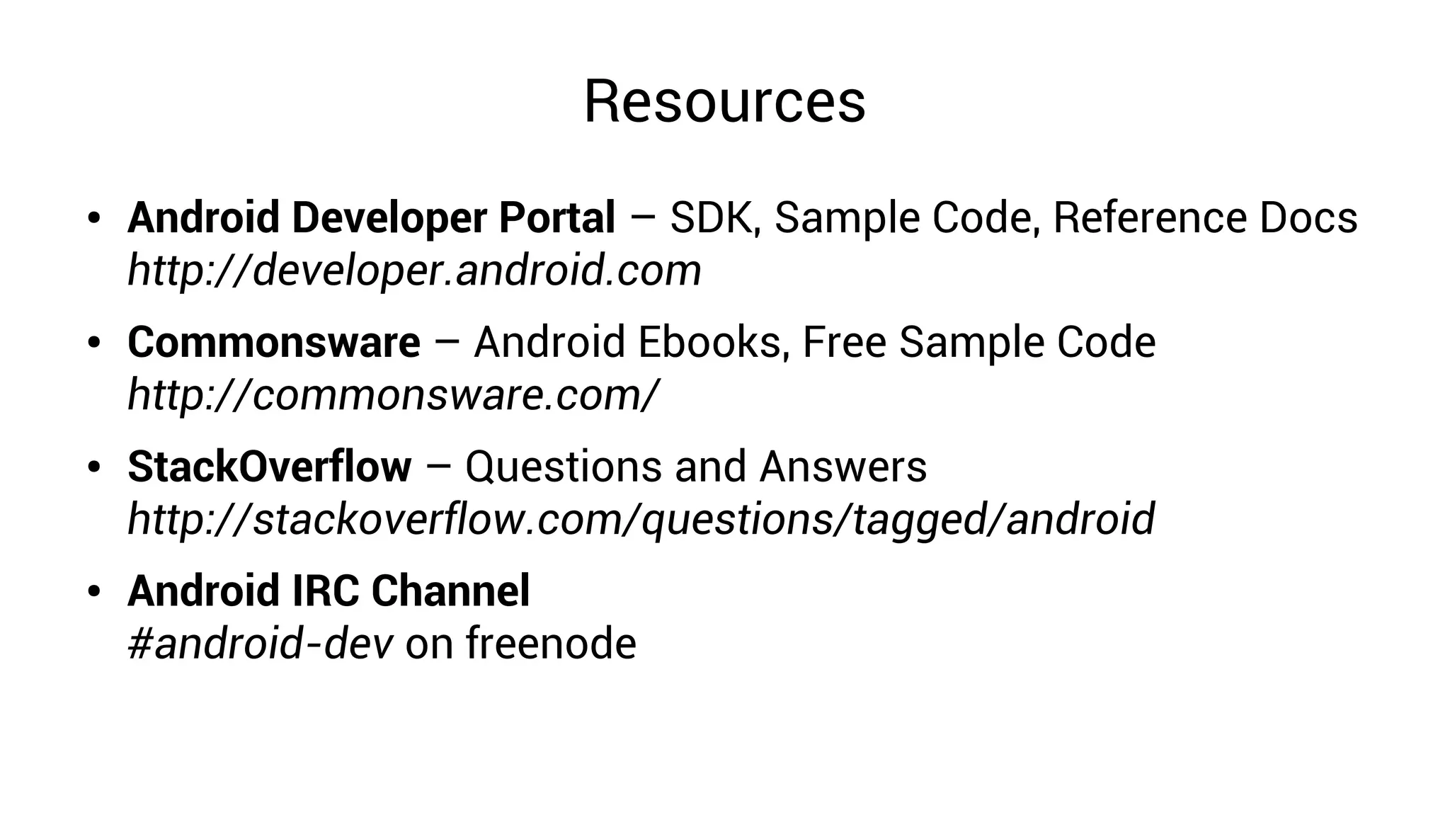 Resources
●   Android Developer Portal – SDK, Sample Code, Reference Docs
    http://developer.android.com
●   Commonsware – Android Ebooks, Free Sample Code
    http://commonsware.com/
●   StackOverflow – Questions and Answers
    http://stackoverflow.com/questions/tagged/android
●   Android IRC Channel
    #android-dev on freenode
 
