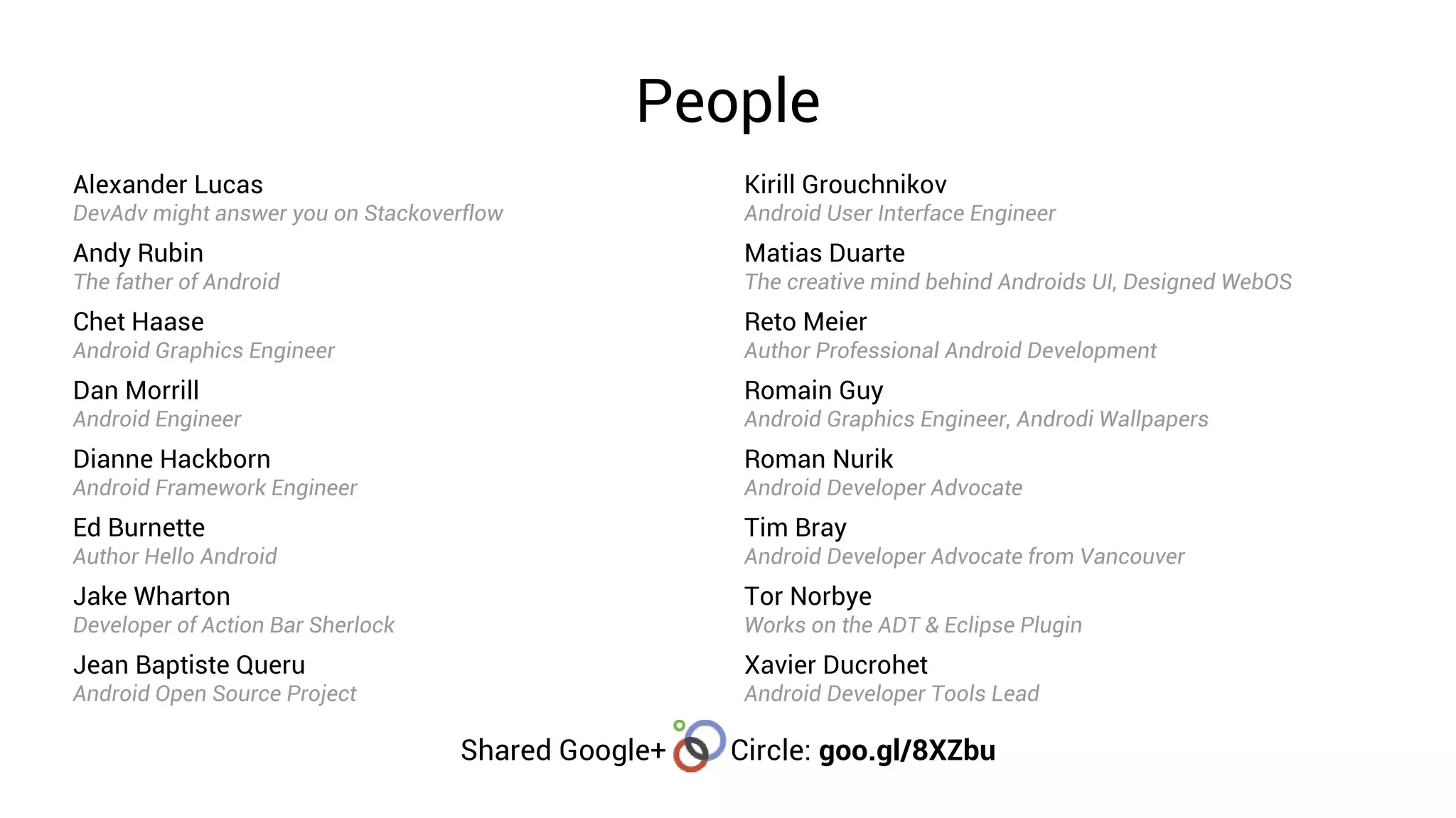 People
Alexander Lucas                                      Kirill Grouchnikov
DevAdv might answer you on Stackoverflow             Android User Interface Engineer
Andy Rubin                                           Matias Duarte
The father of Android                                The creative mind behind Androids UI, Designed WebOS
Chet Haase                                           Reto Meier
Android Graphics Engineer                            Author Professional Android Development
Dan Morrill                                          Romain Guy
Android Engineer                                     Android Graphics Engineer, Androdi Wallpapers
Dianne Hackborn                                      Roman Nurik
Android Framework Engineer                           Android Developer Advocate
Ed Burnette                                          Tim Bray
Author Hello Android                                 Android Developer Advocate from Vancouver
Jake Wharton                                         Tor Norbye
Developer of Action Bar Sherlock                     Works on the ADT & Eclipse Plugin
Jean Baptiste Queru                                  Xavier Ducrohet
Android Open Source Project                          Android Developer Tools Lead

                                   Shared Google+   Circle: goo.gl/8XZbu
 