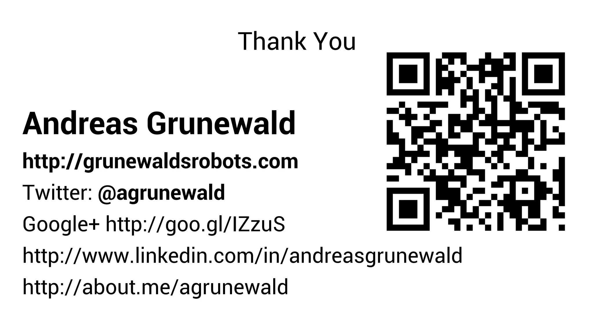 Thank You


Andreas Grunewald
http://grunewaldsrobots.com
Twitter: @agrunewald
Google+ http://goo.gl/IZzuS
http://www.linkedin.com/in/andreasgrunewald
http://about.me/agrunewald
 