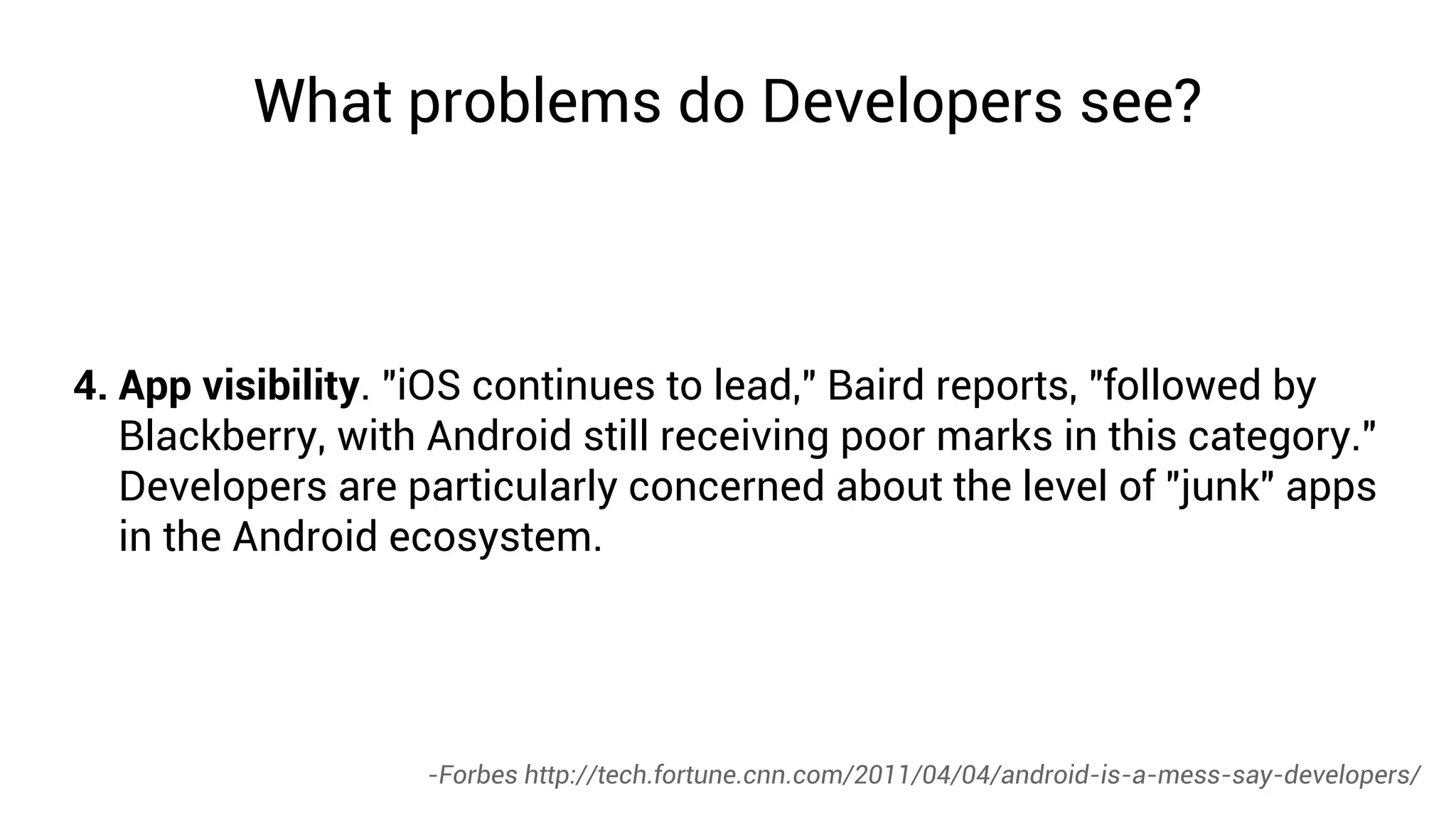 What problems do Developers see?



4. App visibility. "iOS continues to lead," Baird reports, "followed by
   Blackberry, with Android still receiving poor marks in this category."
   Developers are particularly concerned about the level of "junk" apps
   in the Android ecosystem.




                   -Forbes http://tech.fortune.cnn.com/2011/04/04/android-is-a-mess-say-developers/
 