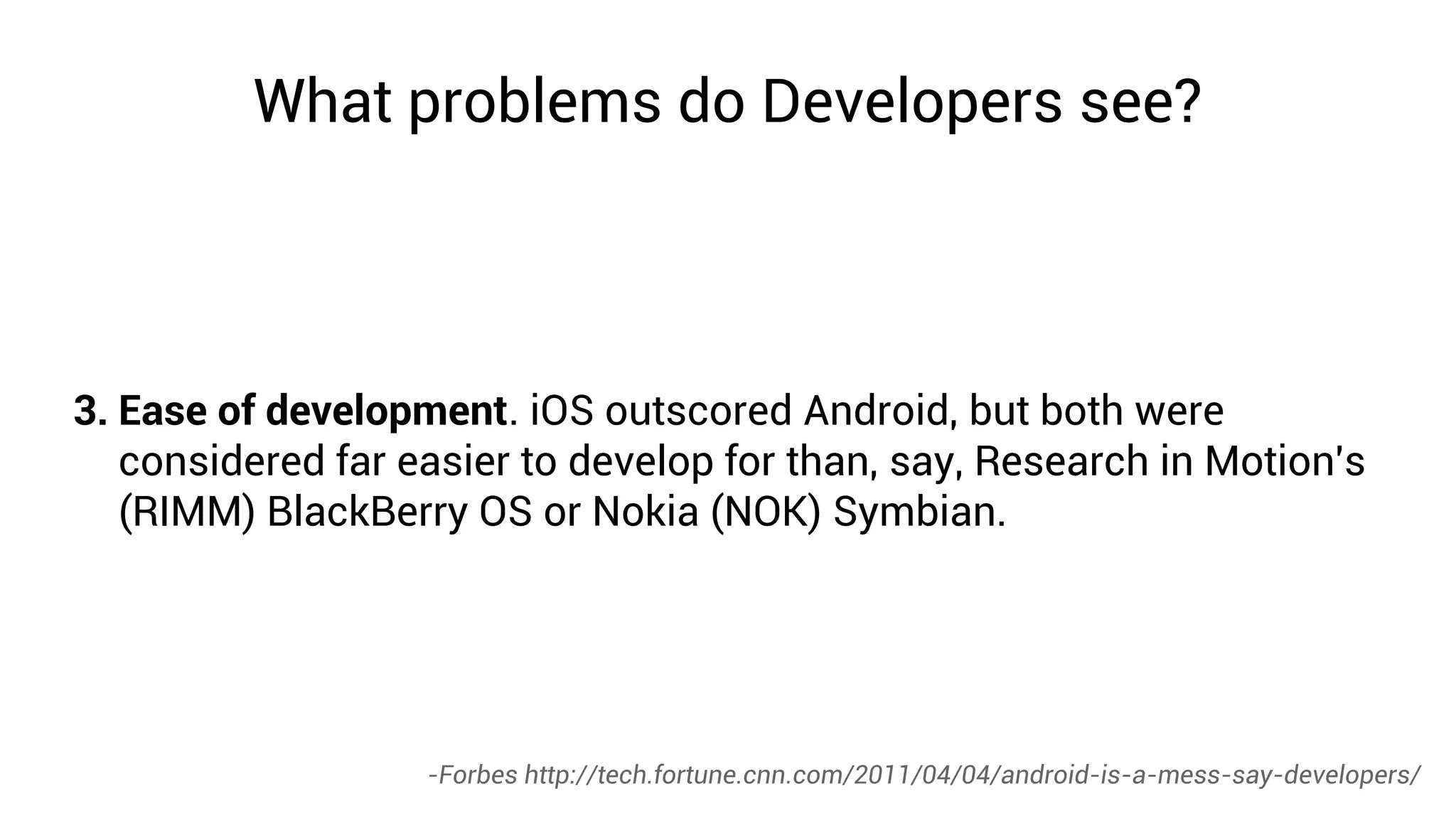 What problems do Developers see?




3. Ease of development. iOS outscored Android, but both were
   considered far easier to develop for than, say, Research in Motion's
   (RIMM) BlackBerry OS or Nokia (NOK) Symbian.




                   -Forbes http://tech.fortune.cnn.com/2011/04/04/android-is-a-mess-say-developers/
 