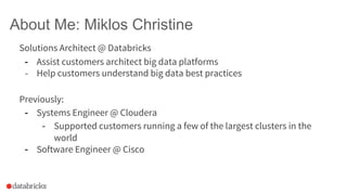 About Me: Miklos Christine
Solutions Architect @ Databricks
- Assist customers architect big data platforms
- Help customers understand big data best practices
Previously:
- Systems Engineer @ Cloudera
- Supported customers running a few of the largest clusters in the
world
- Software Engineer @ Cisco
 