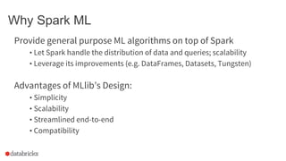 Why Spark ML
Provide general purpose ML algorithms on top of Spark
• Let Spark handle the distribution of data and queries; scalability
• Leverage its improvements (e.g. DataFrames, Datasets, Tungsten)
Advantages of MLlib’s Design:
• Simplicity
• Scalability
• Streamlined end-to-end
• Compatibility
 