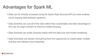 Advantages for Spark ML
• Data can be directly accessed using the Spark Data Sources API (no more endless
hours copying data between systems)
• Data Scientist can use all of the data rather than subsamples and take advantage of
the Law of Large numbers to improve model accuracy
• Data Scientist can scale compute needs with the data size and model complexity
• Data Scientists can iterate more giving them the opportunity to create better models
and test and release more frequently
 
