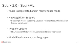 Spark 2.0 - SparkML
• MLLib is deprecated and in maintenance mode
• New Algorithm Support
• Bisecting K-Means clustering, Gaussian Mixture Model, MaxAbsScaler
feature transformer.
• PySpark Update
• LDA, Gaussian Mixture Model, Generalized Linear Regression
• Model Persistence across languages
26
 