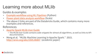 Learning more about MLlib
Guides & examples
• Example workflow using ML Pipelines (Python)
• Power plant data analysis workflow (Scala)
• The above 2 links are part of the Databricks Guide, which contains many more
examples and references.
References
• Apache Spark MLlib User Guide
• The MLlib User Guide contains code snippets for almost all algorithms, as well as links to API
documentation.
• Meng et al. “MLlib: Machine Learning in Apache Spark.” 2015.
http://arxiv.org/abs/1505.06807 (academic paper)
29
 