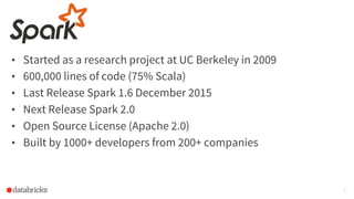 • Started as a research project at UC Berkeley in 2009
• 600,000 lines of code (75% Scala)
• Last Release Spark 1.6 December 2015
• Next Release Spark 2.0
• Open Source License (Apache 2.0)
• Built by 1000+ developers from 200+ companies
9
 