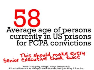 58
Average age of persons
 currently in US prisons
   for FCPA convictions

               Aaron G. Murphey, Foreign Corrupt Practices Act:
A Practical Resource for Managers and Executives, 2001 John Wiley & Sons, Inc.
 