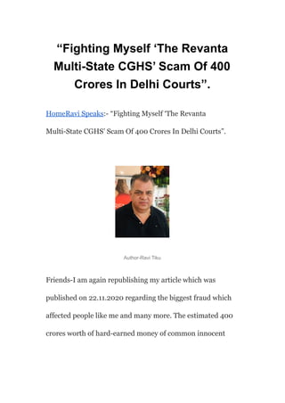 “Fighting Myself ‘The Revanta
Multi-State CGHS’ Scam Of 400
Crores In Delhi Courts”.
HomeRavi Speaks:- “Fighting Myself ‘The Revanta
Multi-State CGHS’ Scam Of 400 Crores In Delhi Courts”.
Author-Ravi Tiku
Friends-I am again republishing my article which was
published on 22.11.2020 regarding the biggest fraud which
affected people like me and many more. The estimated 400
crores worth of hard-earned money of common innocent
 