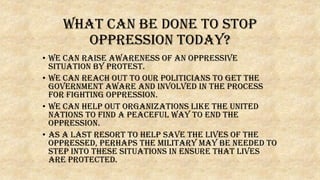 What can be done to stop
oppression today?
• We can raise awareness of an oppressive
situation by protest.
• We can reach out to our politicians to get the
government aware and involved in the process
for fighting oppression.
• We can help out organizations like the United
Nations to find a peaceful way to end the
oppression.
• As a last resort to help save the lives of the
oppressed, perhaps the military may be needed to
step into these situations in ensure that lives
are protected.
 