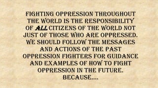 Fighting oppression throughout
the world is the responsibility
of ALL citizens of the world not
just of those who are oppressed.
We should follow the messages
and actions of the past
oppression fighters for guidance
and examples of how to fight
oppression in the future.
Because….
 