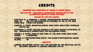 Credits
Designed and Produced by Donald Turner (2014)
For EDC 672 – Creating & Integrating Technology in the
Classroom, Buffalo State College
Images by the following
• Adelman, B., & Johnson, C. (2008). Remembering martin luther
king, jr. his life and crusade in pictures. (p. 55, 72, 79). New
York, New York: Life Books.
• Lengyel, E. (1966). Mahatma gandhi. New York, New York: Franklin
Watts, Inc.
• Otfinoski, S. (1992). Nelson mandela the fight against apartheid. (p.
55). Brookfield, Connecticut: The Millbrook Press.
• Terrill, R. (1992). China in our time. (p. 39). New York, New York:
Simon & Schuster.
• Turner, D. (Photographer) (2014). The globe [Photograph]. Grand
Island, NY
Music by
• Lennon-McCartney, (1970). Let It Be [Record by The Beatles]. On Let
it Be [Vinyl Record 7]. London, England: Apple.
 