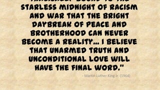 tragically bound to the
starless midnight of racism
and war that the bright
daybreak of peace and
brotherhood can never
become a reality... I believe
that unarmed truth and
unconditional love will
have the final word.”
- Martin Luther King Jr. (1964)
 