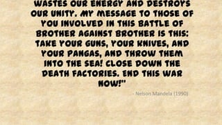 wastes our energy and destroys
our unity. My message to those of
you involved in this battle of
brother against brother is this:
take your guns, your knives, and
your pangas, and throw them
into the sea! Close down the
death factories. End this war
now!”
- Nelson Mandela (1990)
 