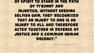of spirit to stand in the path
of tyranny and
injustice, without seeking
selfish gain. They recognized
that an injury to one is an
injury to all and therefore
acted together in defense of
justice and a common human
decency.”
- Nelson Mandela (1993)
 