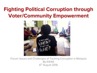 Fighting Political Corruption through
Voter/Community Empowerment
Forum: Issues and Challenges of Tackling Corruption in Malaysia
By IDEAS
6th
August 2016
 
