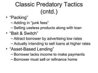 “Packing” Adding in “junk fees” Selling useless products along with loan “Bait & Switch” Attract borrower by advertising low rates Actually intending to sell loans at higher rates “Asset-Based Lending” Borrower lacks income to make payments Borrower must sell or refinance home Classic Predatory Tactics (cntd.) 