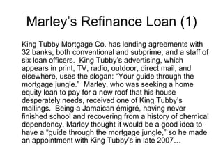 Marley’s Refinance Loan (1) King Tubby Mortgage Co. has lending agreements with 32 banks, both conventional and subprime, and a staff of six loan officers.  King Tubby’s advertising, which appears in print, TV, radio, outdoor, direct mail, and elsewhere, uses the slogan: “Your guide through the mortgage jungle.”  Marley, who was seeking a home equity loan to pay for a new roof that his house desperately needs, received one of King Tubby’s mailings.  Being a Jamaican émigré, having never finished school and recovering from a history of chemical dependency, Marley thought it would be a good idea to have a “guide through the mortgage jungle,” so he made an appointment with King Tubby’s in late 2007… 