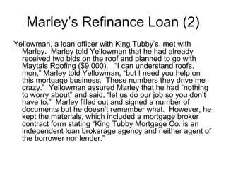 Yellowman, a loan officer with King Tubby’s, met with Marley.  Marley told Yellowman that he had already received two bids on the roof and planned to go with Maytals Roofing ($9,000).  “I can understand roofs, mon,” Marley told Yellowman, “but I need you help on this mortgage business.  These numbers they drive me crazy.”  Yellowman assured Marley that he had “nothing to worry about” and said, “let us do our job so you don’t have to.”  Marley filled out and signed a number of documents but he doesn’t remember what.  However, he kept the materials, which included a mortgage broker contract form stating “King Tubby Mortgage Co. is an independent loan brokerage agency and neither agent of the borrower nor lender.”  Marley’s Refinance Loan (2) 