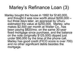 Marley bought the house in 1992 for $140,000, and thought it was now worth about $200,000 – but three days later, an appraisal by Uhuru estimated the value at $250,000.  Marley, who makes $2,500 per month at Wailer Co., has been paying $820/mo. on the same 30-year fixed mortgage since purchase, and the balance on the note (originally $125,000) dipped just under $90,000 by the time of the phone call.  Marley has good credit (FICO score is over 700) and no other significant debts besides the mortgage. Marley’s Refinance Loan (3) 