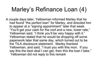 A couple days later, Yellowman informed Marley that he had found “the perfect loan” for Marley, and directed him to appear at a “signing appointment” later that week.  “You’ll get your cash for the roof and a new, lower rate,” Yellowman said, “I think you’ll be very happy with it.”  Yellowman stated that he would be dropping off some paperwork later that same day, which turned out to be the TILA disclosure statement.  Marley thanked Yellowman, and said, “I trust you with this mon.  If you say this the best deal I can get, then this the loan I take.”  Yellowman did not reply to this remark  Marley’s Refinance Loan (4) 