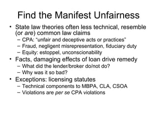Find the Manifest Unfairness State law theories often less technical, resemble (or  are ) common law claims CPA: “unfair and deceptive acts or practices” Fraud, negligent misrepresentation, fiduciary duty Equity: estoppel, unconscionability Facts, damaging effects of loan drive remedy What did the lender/broker do/not do? Why was it so bad? Exceptions: licensing statutes Technical components to MBPA, CLA, CSOA Violations are  per se  CPA violations 