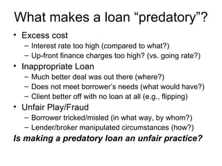 What makes a loan “predatory”? Excess cost Interest rate too high (compared to what?) Up-front finance charges too high? (vs. going rate?) Inappropriate Loan Much better deal was out there (where?) Does not meet borrower’s needs (what would have?) Client better off with no loan at all (e.g., flipping) Unfair Play/Fraud Borrower tricked/misled (in what way, by whom?) Lender/broker manipulated circumstances (how?) Is making a predatory loan an unfair practice? 