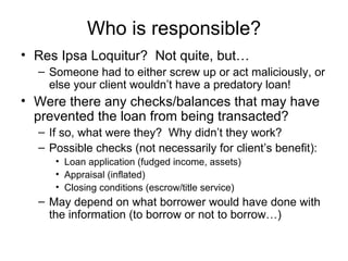Who is responsible? Res Ipsa Loquitur?  Not quite, but… Someone had to either screw up or act maliciously, or else your client wouldn’t have a predatory loan! Were there any checks/balances that may have prevented the loan from being transacted? If so, what were they?  Why didn’t they work? Possible checks (not necessarily for client’s benefit):  Loan application (fudged income, assets) Appraisal (inflated) Closing conditions (escrow/title service) May depend on what borrower would have done with the information (to borrow or not to borrow…) 