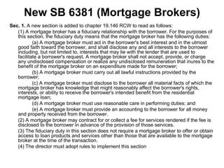 New SB 6381 (Mortgage Brokers) Sec. 1.  A new section is added to chapter 19.146 RCW to read as follows: (1) A mortgage broker has a fiduciary relationship with the borrower. For the purposes of this section, the fiduciary duty means that the mortgage broker has the following duties: (a) A mortgage broker must act in the borrower's best interest and in the utmost good faith toward the borrower, and shall disclose any and all interests to the borrower including, but not limited to, interests that may lie with the lender that are used to facilitate a borrower's request. A mortgage broker shall not accept, provide, or charge any undisclosed compensation or realize any undisclosed remuneration that inures to the benefit of the mortgage broker on an expenditure made for the borrower; (b) A mortgage broker must carry out all lawful instructions provided by the borrower; (c) A mortgage broker must disclose to the borrower all material facts of which the mortgage broker has knowledge that might reasonably affect the borrower's rights, interests, or ability to receive the borrower's intended benefit from the residential mortgage loan; (d) A mortgage broker must use reasonable care in performing duties; and (e) A mortgage broker must provide an accounting to the borrower for all money and property received from the borrower. (2) A mortgage broker may contract for or collect a fee for services rendered if the fee is disclosed to the borrower in advance of the provision of those services. (3) The fiduciary duty in this section does not require a mortgage broker to offer or obtain access to loan products and services other than those that are available to the mortgage broker at the time of the transaction. (4) The director must adopt rules to implement this section 