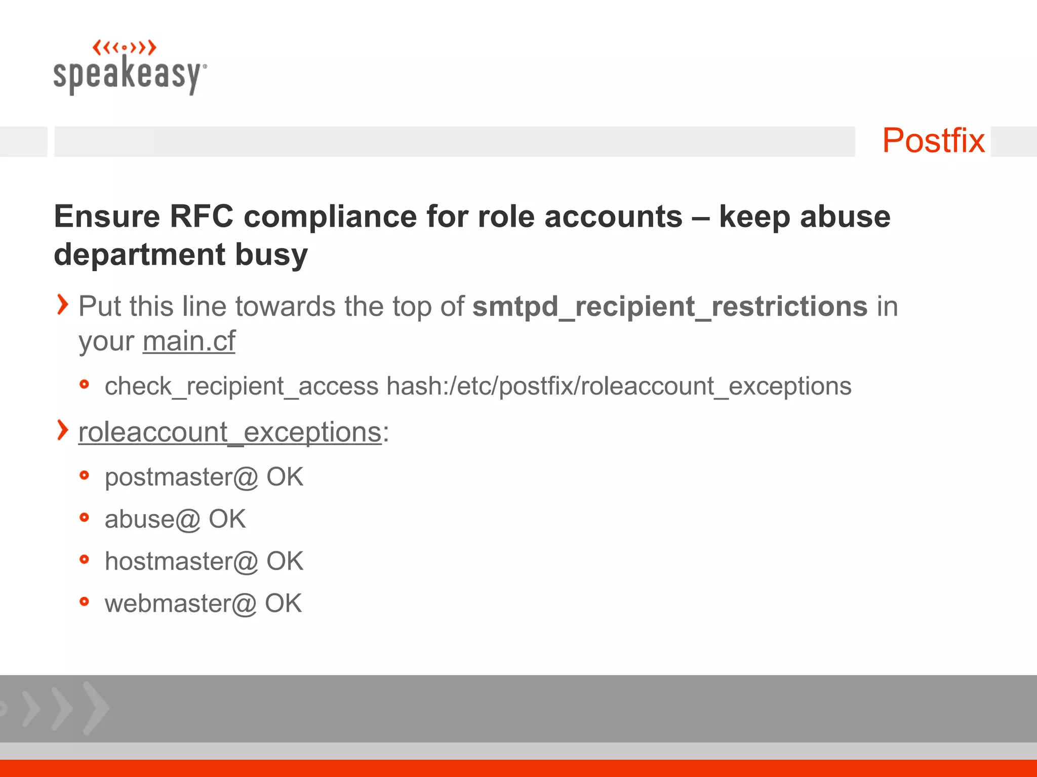 Postfix

Ensure RFC compliance for role accounts – keep abuse
department busy
 Put this line towards the top of smtpd_recipient_restrictions in
 your main.cf
   check_recipient_access hash:/etc/postfix/roleaccount_exceptions
 roleaccount_exceptions:
   postmaster@ OK
   abuse@ OK
   hostmaster@ OK
   webmaster@ OK
 