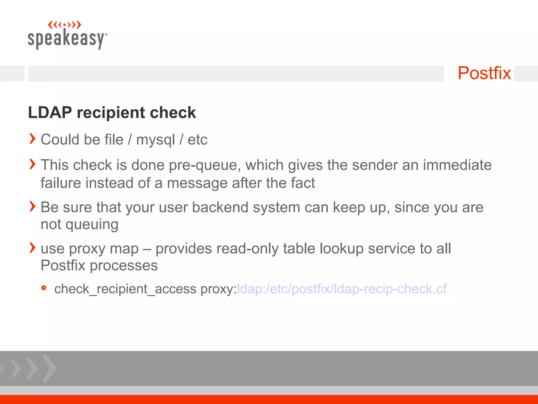 Postfix

LDAP recipient check
 Could be file / mysql / etc
 This check is done pre-queue, which gives the sender an immediate
 failure instead of a message after the fact
 Be sure that your user backend system can keep up, since you are
 not queuing
 use proxy map – provides read-only table lookup service to all
 Postfix processes
   check_recipient_access proxy:ldap:/etc/postfix/ldap-recip-check.cf
 