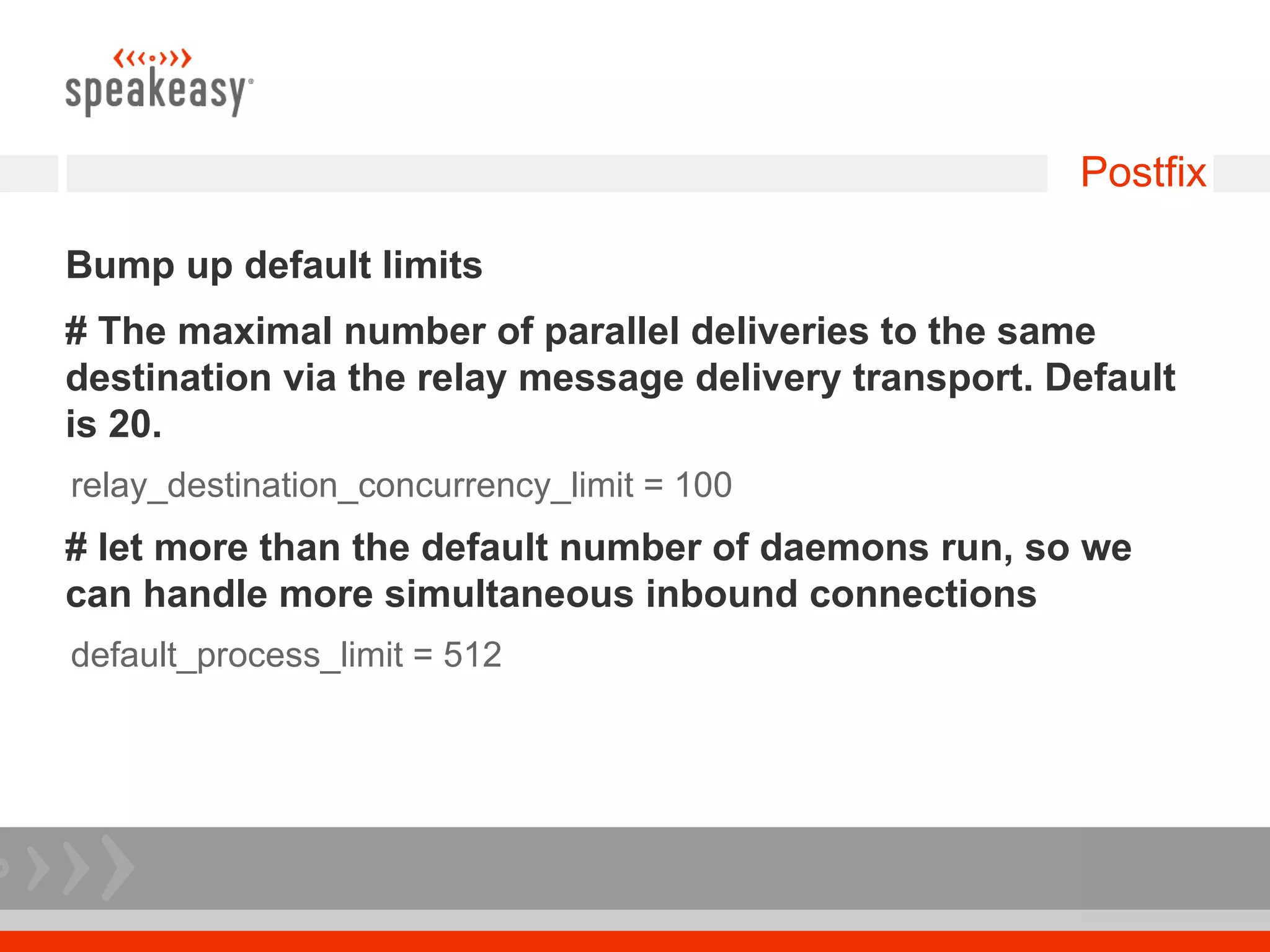 Postfix

Bump up default limits
# The maximal number of parallel deliveries to the same
destination via the relay message delivery transport. Default
is 20.
relay_destination_concurrency_limit = 100
# let more than the default number of daemons run, so we
can handle more simultaneous inbound connections
default_process_limit = 512
 