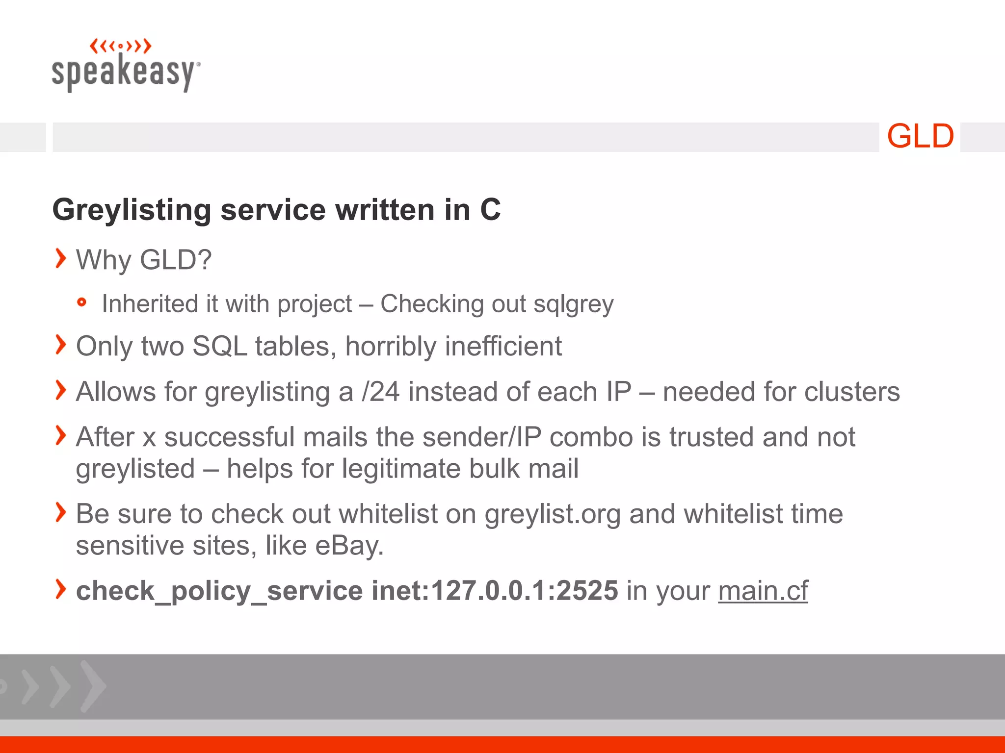GLD

Greylisting service written in C
 Why GLD?
   Inherited it with project – Checking out sqlgrey
 Only two SQL tables, horribly inefficient
 Allows for greylisting a /24 instead of each IP – needed for clusters
 After x successful mails the sender/IP combo is trusted and not
 greylisted – helps for legitimate bulk mail
 Be sure to check out whitelist on greylist.org and whitelist time
 sensitive sites, like eBay.
 check_policy_service inet:127.0.0.1:2525 in your main.cf
 