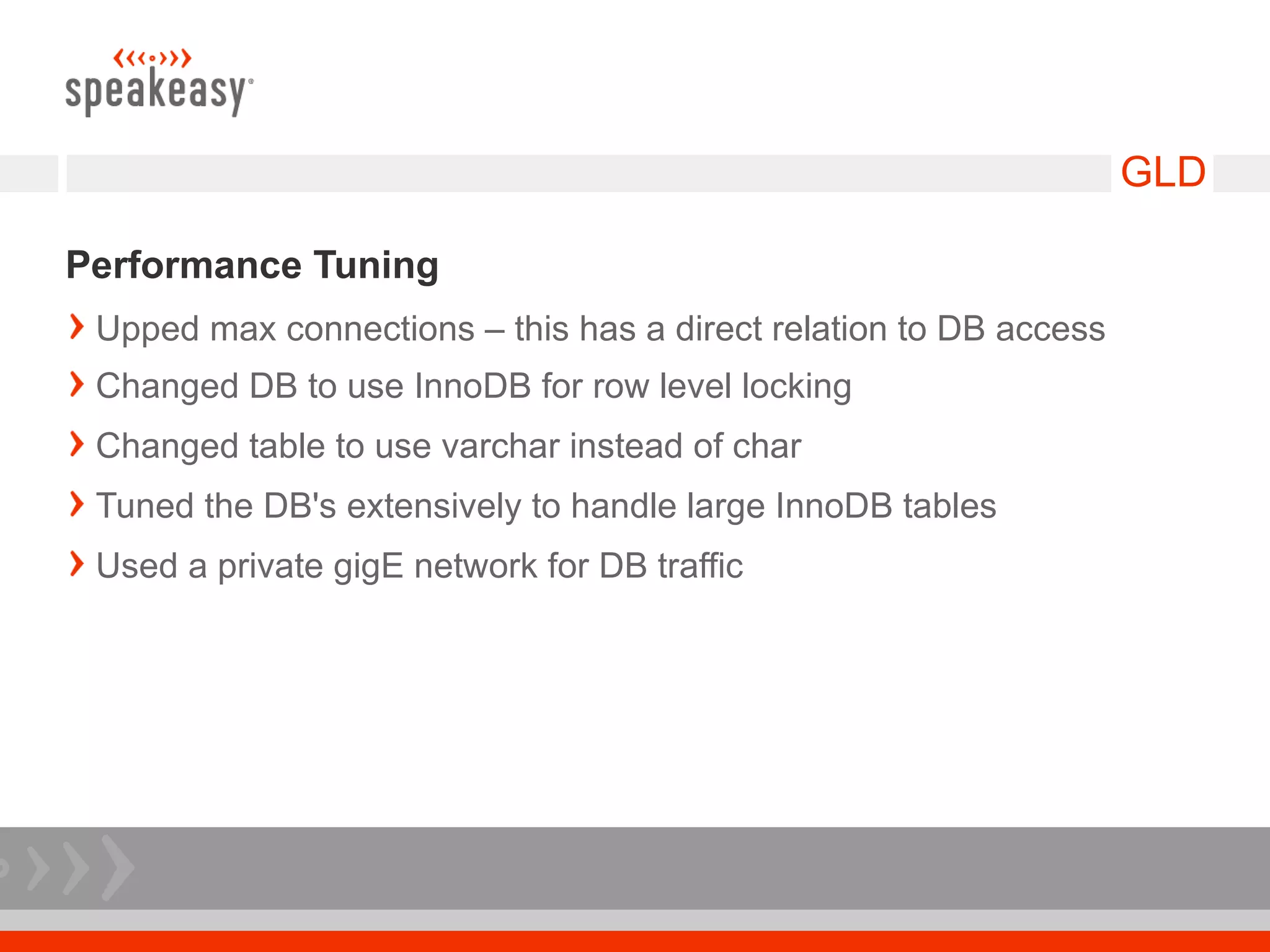 GLD

Performance Tuning
 Upped max connections – this has a direct relation to DB access
 Changed DB to use InnoDB for row level locking
 Changed table to use varchar instead of char
 Tuned the DB's extensively to handle large InnoDB tables
 Used a private gigE network for DB traffic
 
