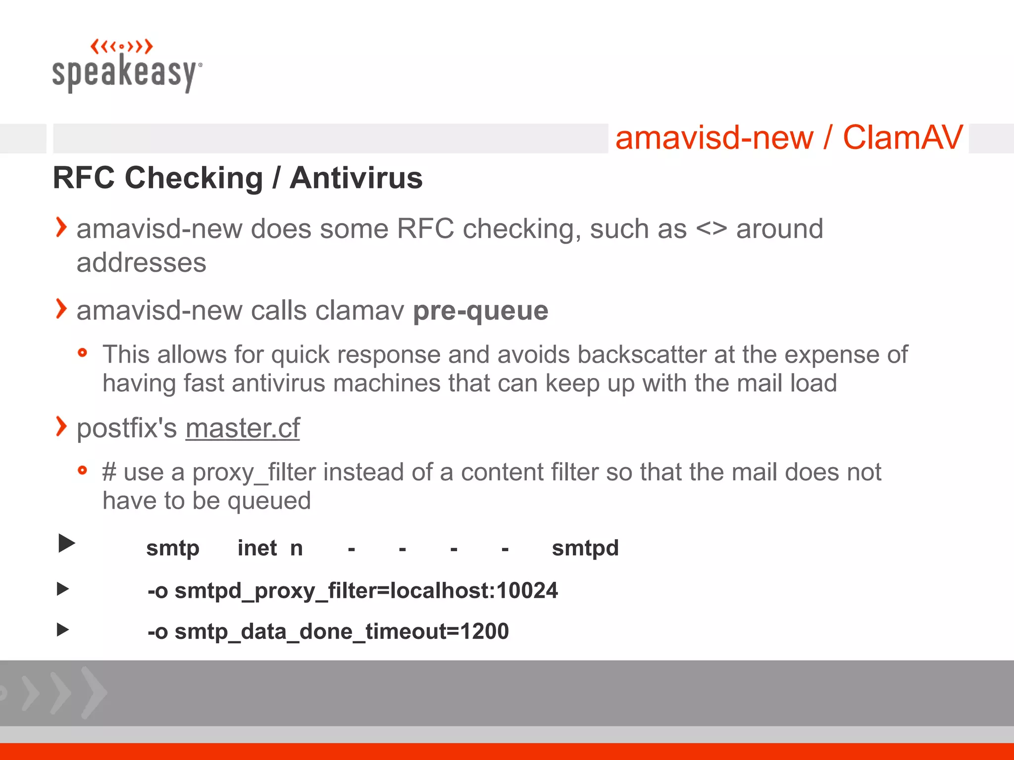amavisd-new / ClamAV
RFC Checking / Antivirus
    amavisd-new does some RFC checking, such as <> around
    addresses
    amavisd-new calls clamav pre-queue
      This allows for quick response and avoids backscatter at the expense of
      having fast antivirus machines that can keep up with the mail load
    postfix's master.cf
      # use a proxy_filter instead of a content filter so that the mail does not
      have to be queued
         smtp    inet n     -    -   -    -    smtpd
         -o smtpd_proxy_filter=localhost:10024
         -o smtp_data_done_timeout=1200
 